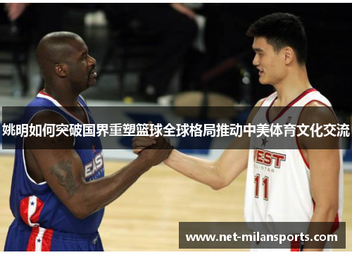 姚明如何突破国界重塑篮球全球格局推动中美体育文化交流